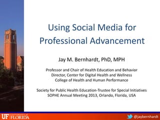 @jaybernhardt
Using Social Media for
Professional Advancement
Jay M. Bernhardt, PhD, MPH
Professor and Chair of Health Education and Behavior
Director, Center for Digital Health and Wellness
College of Health and Human Performance
Society for Public Health Education-Trustee for Special Initiatives
SOPHE Annual Meeting 2013, Orlando, Florida, USA
 