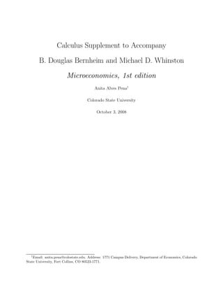 Calculus Supplement to Accompany
       B. Douglas Bernheim and Michael D. Whinston
                       Microeconomics, 1st edition
                                        Anita Alves Pena†

                                    Colorado State University

                                         October 3, 2008




  †
    Email: anita.pena@colostate.edu. Address: 1771 Campus Delivery, Department of Economics, Colorado
State University, Fort Collins, CO 80523-1771.
 