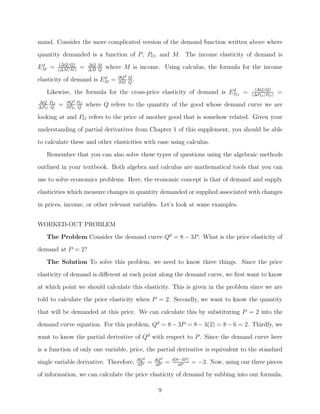 mand. Consider the more complicated version of the demand function written above where
quantity demanded is a function of P , PO , and M. The income elasticity of demand is
 d       (ΔQ/Q)       ΔQ M
EM =    (ΔM/M )
                  =   ΔM Q
                             where M is income. Using calculus, the formula for the income
                         d       ∂Qd M
elasticity of demand is EM =     ∂M Q
                                       .
                                                                      d                         (ΔQ/Q)
   Likewise, the formula for the cross-price elasticity of demand is EPO =                     (ΔPO /PO )
                                                                                                            =
ΔQ PO       ∂Qd PO
ΔPO Q
        =   ∂PO Q
                      where Q refers to the quantity of the good whose demand curve we are
looking at and PO refers to the price of another good that is somehow related. Given your
understanding of partial derivatives from Chapter 1 of this supplement, you should be able
to calculate these and other elasticities with ease using calculus.

   Remember that you can also solve these types of questions using the algebraic methods
outlined in your textbook. Both algebra and calculus are mathematical tools that you can
use to solve economics problems. Here, the economic concept is that of demand and supply
elasticities which measure changes in quantity demanded or supplied associated with changes

in prices, income, or other relevant variables. Let’s look at some examples.


WORKED-OUT PROBLEM
   The Problem Consider the demand curve Qd = 8 − 3P . What is the price elasticity of
demand at P = 2?

   The Solution To solve this problem, we need to know three things. Since the price
elasticity of demand is diﬀerent at each point along the demand curve, we ﬁrst want to know
at which point we should calculate this elasticity. This is given in the problem since we are
told to calculate the price elasticity when P = 2. Secondly, we want to know the quantity

that will be demanded at this price. We can calculate this by substituting P = 2 into the
demand curve equation. For this problem, Qd = 8 − 3P = 8 − 3(2) = 8 − 6 = 2. Thirdly, we
want to know the partial derivative of Qd with respect to P . Since the demand curve here
is a function of only one variable, price, the partial derivative is equivalent to the standard
                                           ∂Qd       dQd       d(8−3P )
single variable derivative. Therefore,     ∂P
                                                 =    dP
                                                           =      dP
                                                                          = −3. Now, using our three pieces
of information, we can calculate the price elasticity of demand by subbing into our formula.

                                                      9
 