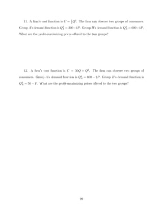 11. A ﬁrm’s cost function is C = 1 Q2 . The ﬁrm can observe two groups of consumers.
                                    2

Group A’s demand function is Qd = 300−4P . Group B’s demand function is Qd = 600−4P .
                              A                                          B

What are the proﬁt-maximizing prices oﬀered to the two groups?




   12. A ﬁrm’s cost function is C = 30Q + Q2 . The ﬁrm can observe two groups of
consumers. Group A’s demand function is Qd = 600 − 2P . Group B’s demand function is
                                         A

Qd = 50 − P . What are the proﬁt-maximizing prices oﬀered to the two groups?
 B




                                          99
 