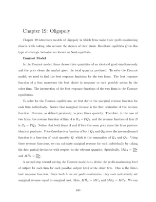 Chapter 19: Oligopoly
   Chapter 19 introduces models of oligopoly in which ﬁrms make their proﬁt-maximizing

choices while taking into account the choices of their rivals. Resultant equilibria given this
type of strategic behavior are known as Nash equilibria.
   Cournot Model
   In the Cournot model, ﬁrms choose their quantities of an identical good simultaneously
and the price clears the market given the total quantity produced. To solve the Cournot

model, we need to ﬁnd the best response functions for the two ﬁrms. The best response
function of a ﬁrm represents the best choice in response to each possible action by the
other ﬁrm. The intersection of the best response functions of the two ﬁrms is the Cournot
equilibrium.

   To solve for the Cournot equilibrium, we ﬁrst derive the marginal revenue function for
each ﬁrm individually. Notice that marginal revenue is the ﬁrst derivative of the revenue
function. Revenue, as deﬁned previously, is price times quantity. Therefore, in the case of
two ﬁrms, the revenue function of ﬁrm A is RA = P QA , and the revenue function of ﬁrm B

is RB = P QB . Notice that both ﬁrms A and B face the same price since the ﬁrms produce
identical products. Price therefore is a function of both QA and QB since the inverse demand
function is a function of total quantity Q, which is the summation of QA and QB . Using
these revenue functions, we can calculate marginal revenue for each individually by taking
                                                                                          ∂RA
the ﬁrst partial derivative with respect to the relevant quantity. Speciﬁcally, MRA =     ∂QA
               ∂RB
and MRB =      ∂QB
                   .
   A second step toward solving the Cournot model is to derive the proﬁt-maximizing level
of output for each ﬁrm for each possible output level of the other ﬁrm. This is the ﬁrm’s
best response function. Since both ﬁrms are proﬁt-maximizers, they each individually set

marginal revenue equal to marginal cost. Here, MRA = MCA and MRB = MCB . We can


                                             100
 