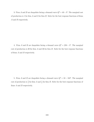 3. Firm A and B are duopolists facing a demand curve Qd = 40 − P . The marginal cost
of production is 1 for ﬁrm A and 2 for ﬁrm B. Solve for the best response functions of ﬁrms
A and B respectively.




   4. Firm A and B are duopolists facing a demand curve Qd = 250 − P . The marginal

cost of production is 20 for ﬁrm A and 30 for ﬁrm B. Solve for the best response functions
of ﬁrms A and B respectively.




   5. Firm A and B are duopolists facing a demand curve Qd = 10 − 10P . The marginal
                        3                   1
cost of production is   4
                            for ﬁrm A and   2
                                                for ﬁrm B. Solve for the best response functions of

ﬁrms A and B respectively.




                                                   103
 