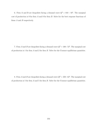 6. Firm A and B are duopolists facing a demand curve Qd = 810 − 9P . The marginal
cost of production is 9 for ﬁrm A and 9 for ﬁrm B. Solve for the best response functions of
ﬁrms A and B respectively.




   7. Firm A and B are duopolists facing a demand curve Qd = 100−5P . The marginal cost

of production is 1 for ﬁrm A and 2 for ﬁrm B. Solve for the Cournot equilibrium quantities.




   8. Firm A and B are duopolists facing a demand curve Qd = 250−6P . The marginal cost
of production is 5 for ﬁrm A and 5 for ﬁrm B. Solve for the Cournot equilibrium quantities.




                                           104
 