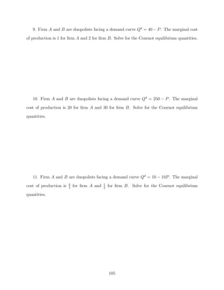 9. Firm A and B are duopolists facing a demand curve Qd = 40 − P . The marginal cost
of production is 1 for ﬁrm A and 2 for ﬁrm B. Solve for the Cournot equilibrium quantities.




   10. Firm A and B are duopolists facing a demand curve Qd = 250 − P . The marginal
cost of production is 20 for ﬁrm A and 30 for ﬁrm B. Solve for the Cournot equilibrium

quantities.




   11. Firm A and B are duopolists facing a demand curve Qd = 10 − 10P . The marginal
                        3                   1
cost of production is   4
                            for ﬁrm A and   2
                                                for ﬁrm B. Solve for the Cournot equilibrium
quantities.




                                                105
 