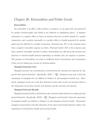 Chapter 20: Externalities and Public Goods
   Externalities
   An externality is an eﬀect, either positive or negative, on an agent that was generated

by another decision-maker and which is not reﬂected in equilibrium prices. A negative
externality is a negative eﬀect or harm on someone that has occurred outside of a market
transaction, and a positive externality is a positive eﬀect or beneﬁt generated by another
agent and not reﬂected in a market transaction. External cost, EC, is the economic harm
that a negative externality imposes on others. External beneﬁt, EB, is the economic gain

that a positive externality provides to others. Externalities are reﬂected in the external cost
function or external beneﬁt function depending on whether they are negative or positive.
The presence of externalities can result in ineﬃcient levels of production and consumption
if they are not taking into account by decision-makers.

   Marginal External Cost
   Marginal external cost of production is derived from the external cost function by tak-
                                                        ∂EC
ing the ﬁrst partial derivative. Speciﬁcally, MEC =      ∂Q
                                                            .   Marginal social cost is then the
summation of marginal cost (as deﬁned in Chapter 3) and marginal external cost. Alter-

nately, marginal social cost is the ﬁrst derivative of the total social cost function which is
the summation of the ﬁrm’s private cost function and the external cost function.
   Marginal External Beneﬁt
   Marginal external beneﬁt is derived from the external beneﬁt function by taking the ﬁrst
                                         ∂EB
partial derivative. Speciﬁcally, MEB =    ∂Q
                                             .   Marginal social beneﬁt is then the summation
of marginal beneﬁt (as deﬁned in Chapter 3) and marginal external beneﬁt. Alternately,
marginal social beneﬁt is the ﬁrst derivative of the total social beneﬁt function which is the
summation of total private beneﬁt and external beneﬁt.




                                             107
 