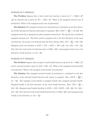 WORKED-OUT PROBLEM
   The Problem Suppose that a ﬁrm’s total cost function is given by C = 100Q + Q2
and its external cost is given by EC = 10Q + Q2 . What is the marginal external cost of
production? What is the marginal social cost of production?

   The Solution The marginal external cost of production is calculated as the ﬁrst deriva-
                                                                           ∂EC
tive of the external cost function with respect to quantity. Here, MEC =    ∂Q
                                                                                 = 10+2Q. The
marginal social cost is marginal cost plus marginal external cost. We already have calculated
marginal external cost. The ﬁrm’s private marginal cost is the ﬁrst derivative of the total
                                                                                 ∂C
cost function, the private cost function that the ﬁrm is facing. Here, MC =      ∂Q
                                                                                      = 100 + 2Q.

Marginal social cost therefore is MSC = MC + MEC = 100 + 2Q + 10 + 2Q = 110 + 4Q.
Note that the total social cost function here is 110Q + 2Q2 , and marginal social cost is the
derivative of this function, or 110 + 4Q.


WORKED-OUT PROBLEM
   The Problem Suppose that an agent’s total beneﬁt function is given by B = 100Q − Q2
and its external beneﬁt is given by EB = 10Q − Q2 . What is the marginal external beneﬁt
of production? What is the marginal social beneﬁt of production?
   The Solution The marginal external beneﬁt of production is calculated as the ﬁrst
                                                                                           ∂EB
derivative of the external beneﬁt function with respect to quantity. Here, MEB =            ∂Q
                                                                                                 =
10 − 2Q. The marginal social beneﬁt is marginal beneﬁt plus marginal external beneﬁt.
                                                                                            ∂B
Marginal beneﬁt is the ﬁrst derivative of the total beneﬁt function. Here, MB =             ∂Q
                                                                                                 =
100 − 2Q. Marginal social beneﬁt therefore is MSB = MB + MEB = 100 − 2Q + 10 − 2Q =

110 − 4Q. Note that the total social beneﬁt function here is 110Q − 2Q2 , and marginal social
beneﬁt is the derivative, or 110 − 4Q.




                                            108
 