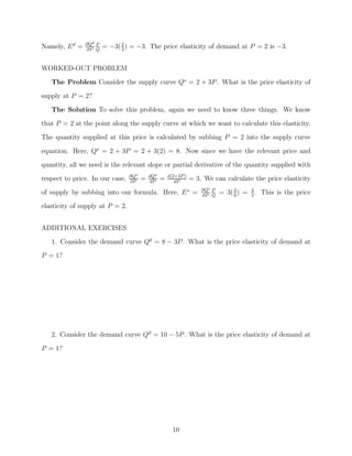Namely, E d =   ∂Qd P
                ∂P Q
                        = −3( 2 ) = −3. The price elasticity of demand at P = 2 is −3.
                              2



WORKED-OUT PROBLEM
   The Problem Consider the supply curve Qs = 2 + 3P . What is the price elasticity of

supply at P = 2?
   The Solution To solve this problem, again we need to know three things. We know
that P = 2 at the point along the supply curve at which we want to calculate this elasticity.
The quantity supplied at this price is calculated by subbing P = 2 into the supply curve

equation. Here, Qs = 2 + 3P = 2 + 3(2) = 8. Now since we have the relevant price and
quantity, all we need is the relevant slope or partial derivative of the quantity supplied with
                                 ∂Qs       dQs       d(2+3P )
respect to price. In our case,   ∂P
                                       =   dP
                                                 =      dP
                                                                = 3. We can calculate the price elasticity
of supply by subbing into our formula. Here, E s =                  ∂Qs P
                                                                    ∂P Q
                                                                            = 3( 2 ) = 3 . This is the price
                                                                                 8     4

elasticity of supply at P = 2.


ADDITIONAL EXERCISES
   1. Consider the demand curve Qd = 8 − 3P . What is the price elasticity of demand at
P = 1?




   2. Consider the demand curve Qd = 10 − 5P . What is the price elasticity of demand at

P = 1?




                                                       10
 