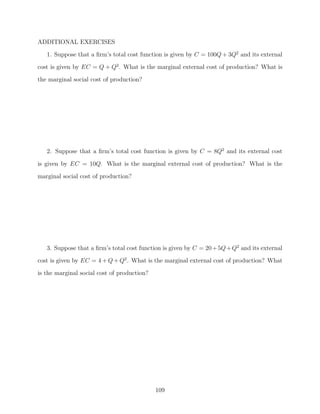 ADDITIONAL EXERCISES
   1. Suppose that a ﬁrm’s total cost function is given by C = 100Q + 3Q2 and its external
cost is given by EC = Q + Q2 . What is the marginal external cost of production? What is
the marginal social cost of production?




   2. Suppose that a ﬁrm’s total cost function is given by C = 8Q2 and its external cost

is given by EC = 10Q. What is the marginal external cost of production? What is the
marginal social cost of production?




   3. Suppose that a ﬁrm’s total cost function is given by C = 20 + 5Q + Q2 and its external
cost is given by EC = 4 + Q + Q2 . What is the marginal external cost of production? What
is the marginal social cost of production?




                                             109
 