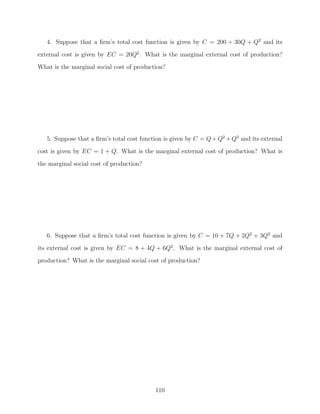4. Suppose that a ﬁrm’s total cost function is given by C = 200 + 30Q + Q2 and its
external cost is given by EC = 20Q2 . What is the marginal external cost of production?
What is the marginal social cost of production?




   5. Suppose that a ﬁrm’s total cost function is given by C = Q + Q2 + Q3 and its external
cost is given by EC = 1 + Q. What is the marginal external cost of production? What is

the marginal social cost of production?




   6. Suppose that a ﬁrm’s total cost function is given by C = 10 + 7Q + 2Q2 + 3Q3 and
its external cost is given by EC = 8 + 4Q + 6Q2 . What is the marginal external cost of
production? What is the marginal social cost of production?




                                           110
 