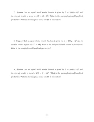 7. Suppose that an agent’s total beneﬁt function is given by B = 100Q − 4Q2 and
its external beneﬁt is given by EB = Q − Q2 . What is the marginal external beneﬁt of
production? What is the marginal social beneﬁt of production?




   8. Suppose that an agent’s total beneﬁt function is given by B = 200Q − Q2 and its
external beneﬁt is given by EB = 20Q. What is the marginal external beneﬁt of production?

What is the marginal social beneﬁt of production?




   9. Suppose that an agent’s total beneﬁt function is given by B = 300Q − 3Q2 and
its external beneﬁt is given by EB = Q − 5Q2 . What is the marginal external beneﬁt of
production? What is the marginal social beneﬁt of production?




                                          111
 