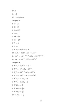 10
10.   11

11. − 3
      2

12. 5 ; substitutes
    6

Chapter 3

1. 5 + 4X
2. 4 + 6X
3. 20 + 20X
4. 10 − 2X
5. 200 − 6X

6. 50 − 12X
7. X = 49
8. X = 8
9. MBX = Y ; MBY = X

10. MBX = 2XY 5 ; MBY = 5X 2 Y 4
11. MCX = 1 X −1/2 Y 1/2 ; MCY = 1 X 1/2 Y −1/2
          2                      2

12. MCX = 6X 5 Y 5 ; MCY = 5X 6 Y 4
Chapter 4

1. MUX = Y ; MUY = X
2. MUX = Y 2 ; MUY = 2XY
3. MUX = 3X 2 Y 2 ; MUY = 2X 3 Y
4. MUX = 5X 4 Y 5 ; MUY = 5X 5 Y 4
5. MUX = 1; MUY = 1

6. MUX = 4; MUY = 2
               Y
7. MRSXY =     X
                Y
8. MRSXY =     2X
               3Y
9. MRSXY =     2X
                 Y
10. MRSXY =      X




                                         115
 