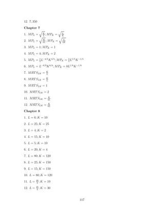 12. 7, 350
Chapter 7
              K              L
1. MPL =      L
                ; MPK    =   K
              K               L
2. MPL =      2L
                 ; MPK   =   2K

3. MPL = 1; MPK = 1
4. MPL = 4; MPK = 2
5. MPL = 1 L−4/5 K 4/5 ; MPK = 4 L1/5 K −1/5
         5                     5

6. MPL = L−8/9 K 8/9 ; MPK = 8L1/9 K −1/9
                   K
7. MRT SLK =       L
                   K
8. MRT SLK =       L

9. MRT SLK = 1
10. MRT SLK = 2
                    K
11. MRT SLK =       4L
                    K
12. MRT SLK =       8L

Chapter 8
1. L = 6; K = 10
2. L = 25; K = 25

3. L = 4; K = 2
4. L = 15; K = 10
5. L = 5; K = 10
6. L = 20; K = 4
7. L = 80; K = 120

8. L = 25; K = 150
9. L = 15; K = 150
10. L = 80; K = 120
          40
11. L =    3
             ;K   = 10
          45
12. L =    2
             ;K   = 30


                                         117
 