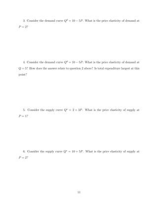 3. Consider the demand curve Qd = 10 − 5P . What is the price elasticity of demand at
P = 2?




   4. Consider the demand curve Qd = 10 − 5P . What is the price elasticity of demand at
Q = 5? How does the answer relate to question 2 above? Is total expenditure largest at this
point?




   5. Consider the supply curve Qs = 2 + 3P . What is the price elasticity of supply at
P = 1?




   6. Consider the supply curve Qs = 10 + 5P . What is the price elasticity of supply at
P = 2?




                                            11
 