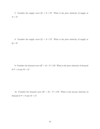 7. Consider the supply curve Qs = 9 + 7P . What is the price elasticity of supply at
P = 3?




   8. Consider the supply curve Qs = 9 + 7P . What is the price elasticity of supply at
Q = 9?




   9. Consider the demand curve Qd = 10 − P + 5M. What is the price elasticity of demand

if P = 9 and M = 2?




   10. Consider the demand curve Qd = 10 − P + 5M. What is the income elasticity of
demand if P = 9 and M = 2?




                                          12
 