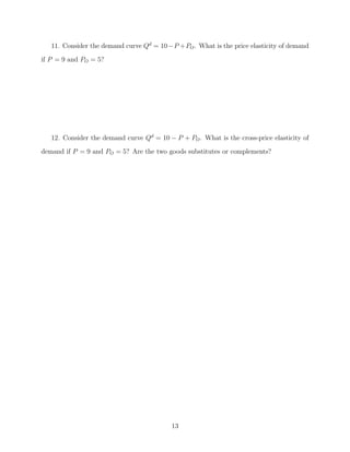 11. Consider the demand curve Qd = 10 −P + PO . What is the price elasticity of demand
if P = 9 and PO = 5?




   12. Consider the demand curve Qd = 10 − P + PO . What is the cross-price elasticity of
demand if P = 9 and PO = 5? Are the two goods substitutes or complements?




                                           13
 
