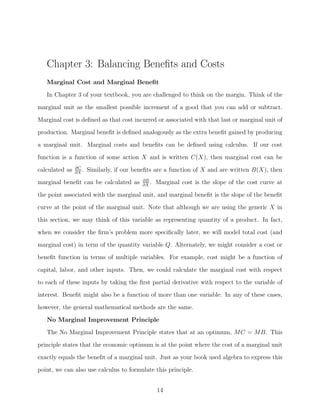 Chapter 3: Balancing Beneﬁts and Costs
   Marginal Cost and Marginal Beneﬁt
   In Chapter 3 of your textbook, you are challenged to think on the margin. Think of the

marginal unit as the smallest possible increment of a good that you can add or subtract.
Marginal cost is deﬁned as that cost incurred or associated with that last or marginal unit of
production. Marginal beneﬁt is deﬁned analogously as the extra beneﬁt gained by producing
a marginal unit. Marginal costs and beneﬁts can be deﬁned using calculus. If our cost
function is a function of some action X and is written C(X), then marginal cost can be
                ∂C
calculated as   ∂X
                   .   Similarly, if our beneﬁts are a function of X and are written B(X), then
                                           ∂B
marginal beneﬁt can be calculated as       ∂X
                                              .   Marginal cost is the slope of the cost curve at
the point associated with the marginal unit, and marginal beneﬁt is the slope of the beneﬁt
curve at the point of the marginal unit. Note that although we are using the generic X in

this section, we may think of this variable as representing quantity of a product. In fact,
when we consider the ﬁrm’s problem more speciﬁcally later, we will model total cost (and
marginal cost) in term of the quantity variable Q. Alternately, we might consider a cost or
beneﬁt function in terms of multiple variables. For example, cost might be a function of

capital, labor, and other inputs. Then, we could calculate the marginal cost with respect
to each of these inputs by taking the ﬁrst partial derivative with respect to the variable of
interest. Beneﬁt might also be a function of more than one variable. In any of these cases,
however, the general mathematical methods are the same.

   No Marginal Improvement Principle
   The No Marginal Improvement Principle states that at an optimum, MC = MB. This
principle states that the economic optimum is at the point where the cost of a marginal unit
exactly equals the beneﬁt of a marginal unit. Just as your book used algebra to express this
point, we can also use calculus to formulate this principle.


                                                  14
 