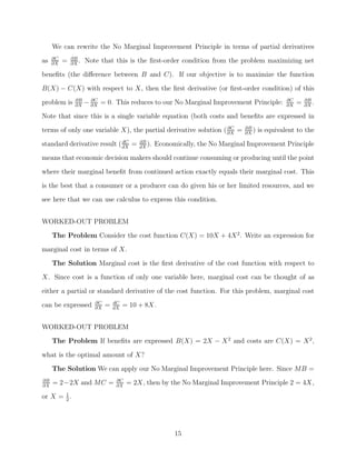 We can rewrite the No Marginal Improvement Principle in terms of partial derivatives
     ∂C       ∂B
as   ∂X
          =   ∂X
                 .   Note that this is the ﬁrst-order condition from the problem maximizing net
beneﬁts (the diﬀerence between B and C). If our objective is to maximize the function
B(X) − C(X) with respect to X, then the ﬁrst derivative (or ﬁrst-order condition) of this

problem is     ∂B
               ∂X
                     − ∂X = 0. This reduces to our No Marginal Improvement Principle:
                       ∂C                                                                       ∂C
                                                                                                ∂X
                                                                                                     =   ∂B
                                                                                                         ∂X
                                                                                                            .
Note that since this is a single variable equation (both costs and beneﬁts are expressed in
                                                                 ∂C            ∂B
terms of only one variable X), the partial derivative solution ( ∂X =          ∂X
                                                                                  )   is equivalent to the
                             dC            dB
standard derivative result ( dX =          dX
                                              ).   Economically, the No Marginal Improvement Principle
means that economic decision makers should continue consuming or producing until the point

where their marginal beneﬁt from continued action exactly equals their marginal cost. This
is the best that a consumer or a producer can do given his or her limited resources, and we
see here that we can use calculus to express this condition.


WORKED-OUT PROBLEM
     The Problem Consider the cost function C(X) = 10X + 4X 2 . Write an expression for
marginal cost in terms of X.
     The Solution Marginal cost is the ﬁrst derivative of the cost function with respect to
X. Since cost is a function of only one variable here, marginal cost can be thought of as

either a partial or standard derivative of the cost function. For this problem, marginal cost
                        ∂C       dC
can be expressed        ∂X
                             =   dX
                                      = 10 + 8X.


WORKED-OUT PROBLEM
     The Problem If beneﬁts are expressed B(X) = 2X − X 2 and costs are C(X) = X 2 ,

what is the optimal amount of X?
     The Solution We can apply our No Marginal Improvement Principle here. Since MB =
∂B                                ∂C
∂X
     = 2−2X and MC =              ∂X
                                       = 2X, then by the No Marginal Improvement Principle 2 = 4X,
or X = 1 .
       2




                                                         15
 