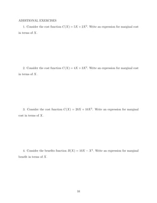 ADDITIONAL EXERCISES
   1. Consider the cost function C(X) = 5X + 2X 2 . Write an expression for marginal cost
in terms of X.




   2. Consider the cost function C(X) = 4X + 3X 2 . Write an expression for marginal cost
in terms of X.




   3. Consider the cost function C(X) = 20X + 10X 2. Write an expression for marginal
cost in terms of X.




   4. Consider the beneﬁts function B(X) = 10X − X 2 . Write an expression for marginal
beneﬁt in terms of X.




                                           16
 