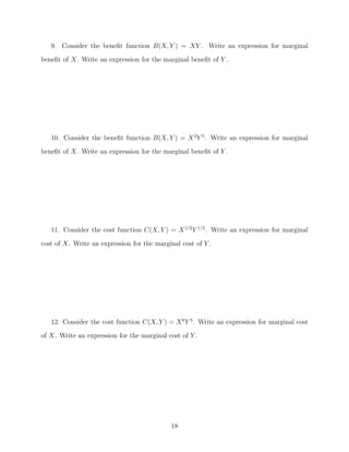 9. Consider the beneﬁt function B(X, Y ) = XY . Write an expression for marginal
beneﬁt of X. Write an expression for the marginal beneﬁt of Y .




   10. Consider the beneﬁt function B(X, Y ) = X 2 Y 5 . Write an expression for marginal
beneﬁt of X. Write an expression for the marginal beneﬁt of Y .




   11. Consider the cost function C(X, Y ) = X 1/2 Y 1/2 . Write an expression for marginal

cost of X. Write an expression for the marginal cost of Y .




   12. Consider the cost function C(X, Y ) = X 6 Y 5 . Write an expression for marginal cost
of X. Write an expression for the marginal cost of Y .




                                             18
 