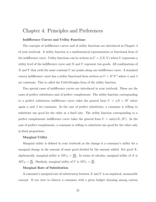 Chapter 4: Principles and Preferences
   Indiﬀerence Curves and Utility Functions
   The concepts of indiﬀerence curves and of utility functions are introduced in Chapter 4
of your textbook. A utility function is a mathematical representation or functional form of

the indiﬀerence curve. Utility functions can be written as U = f (X, Y ) where U represents a
utility level of the indiﬀerence curve and X and Y represent two goods. All combinations of
X and Y that yield the same constant U are points along one indiﬀerence curve. A standard
convex indiﬀerence curve has a utility functional form written as U = X α Y β where α and β

are constants. This is called the Cobb-Douglas form of the utility function.
   Two special cases of indiﬀerence curves are introduced in your textbook. These are the
cases of perfect substitutes and of perfect complements. The utility function corresponding
to a perfect substitutes indiﬀerence curve takes the general form U = αX + βY where

again α and β are constants. In the case of perfect substitutes, a consumer is willing to
substitute one good for the other at a ﬁxed rate. The utility function corresponding to a
perfect complements indiﬀerence curve takes the general form U = min(αX, βY ). In the
case of perfect complements, a consumer is willing to substitute one good for the other only
in ﬁxed proportions.

   Marginal Utility
   Marginal utility is deﬁned in your textbook as the change is a consumer’s utility for a
marginal change in the amount of some good divided by the amount added. For good X,
                                           ΔU
algebraically, marginal utility is MUX =   ΔX
                                              .   In terms of calculus, marginal utility of X is
         ∂U                                                 ∂U
MUX =    ∂X
            .   Similarly, marginal utility of Y is MUY =   ∂Y
                                                               .
   Marginal Rate of Substitution
   A consumer’s marginal rate of substitution between X and Y is an empirical, measurable
concept. If you were to observe a consumer with a given budget choosing among various


                                              21
 