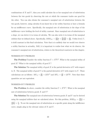 combinations of X and Y , then you could calculate his or her marginal rate of substitution
between the two goods by observing the rate at which the consumer trades one good for
the other. You can also obtain the consumer’s marginal rate of substitution between the
two goods, however, using calculus if you know his or her utility function or have a formula

for an indiﬀerence curve. Speciﬁcally, the marginal rate of substitution is the slope of the
indiﬀerence curve holding the level of utility constant. Since marginal rate of substitution is
a slope, we can derive it in terms of calculus. We can also write it in terms of the marginal
                                                               M UX       ∂U/∂X       ∂Y
utilities that we deﬁned above. Speciﬁcally, MRSXY =           M UY
                                                                      =   ∂U/∂Y
                                                                                  =   ∂X
                                                                                         .   Utility level, U,
is held constant in this ﬁnal calculation. Note that is is unlikely that we would ever observe

a utility function in actuality. Still, it is important to realize how what we do observe, the
consumer’s marginal rate of substitution, relates to the theoretical constructs in this chapter.


WORKED-OUT PROBLEM

    The Problem Consider the utility function U = X 2 Y 2 . What is the marginal utility of
good X? What is the marginal utility of good Y ?
    The Solution The marginal utility of good X is the partial derivative of U with respect
to X. The marginal utility of good Y is the partial derivative of U with respect to Y . These
calculations are as follows: MUX =          ∂U
                                            ∂X
                                                 = 2XY 2 and MUY =        ∂U
                                                                          ∂Y
                                                                               = 2X 2 Y . Note that these

quantities are not equivalent.


WORKED-OUT PROBLEM
    The Problem As above, consider the utility function U = X 2 Y 2 . What is the marginal
rate of substitution between goods X and Y ?

    The Solution The marginal rate of substitution between goods X and Y can be derived
                                                                                                      M UX
using the marginal utilities that we calculated above. For this problem, MRSXY =                      M UY
                                                                                                             =
2XY 2        Y
2X 2 Y
         =   X
               .   To see the marginal rate of substitution at a speciﬁc point along the indiﬀerence
curve, simply plug in the relevant values of X and Y .




                                                    22
 