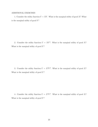 ADDITIONAL EXERCISES
   1. Consider the utility function U = XY . What is the marginal utility of good X? What
is the marginal utility of good Y ?




   2. Consider the utility function U = XY 2 . What is the marginal utility of good X?
What is the marginal utility of good Y ?




   3. Consider the utility function U = X 3 Y 2 . What is the marginal utility of good X?
What is the marginal utility of good Y ?




   4. Consider the utility function U = X 5 Y 5 . What is the marginal utility of good X?
What is the marginal utility of good Y ?




                                           23
 