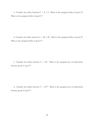 5. Consider the utility function U = X + Y . What is the marginal utility of good X?
What is the marginal utility of good Y ?




   6. Consider the utility function U = 4X + 2Y . What is the marginal utility of good X?
What is the marginal utility of good Y ?




   7. Consider the utility function U = XY . What is the marginal rate of substitution

between goods X and Y ?




   8. Consider the utility function U = XY 2 . What is the marginal rate of substitution
between goods X and Y ?




                                           24
 