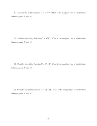 9. Consider the utility function U = X 3 Y 2 . What is the marginal rate of substitution
between goods X and Y ?




   10. Consider the utility function U = X 5 Y 5 . What is the marginal rate of substitution
between goods X and Y ?




   11. Consider the utility function U = X + Y . What is the marginal rate of substitution

between goods X and Y ?




   12. Consider the utility function U = 4X +2Y . What is the marginal rate of substitution
between goods X and Y ?




                                            25
 