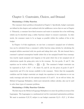 Chapter 5: Constraints, Choices, and Demand
   Maximizing a Utility Function
   The consumer choice problem is formalized in Chapter 5. Speciﬁcally, budget constraints

are deﬁned in this chapter and combined with the indiﬀerence curves that we saw in Chapter
4. Ultimately, a consumer faces ﬁxed resources and wants to maximize his or her well-being
(which can be described using a utility function) subject to resource constraints. In other
words, the consumer wants to be as happy as possible within the conﬁnes of his or her
budget.

   In Chapter 4 of this supplement, we saw how a consumer’s marginal rate of substitu-
tion can be calculated from a consumer’s utility function using calculus by calculating the
marginal utilities associated with two goods and taking their ratio. We also learned that a
consumer’s optimal consumption bundle (where his or her marginal beneﬁt from consump-

tion exactly equals marginal cost) happens at the point where his or her marginal rate of
substitution equals the going price ratio in the economy. For two goods, X and Y , this
                                       M UX        PX
equation can be written MRSXY =        M UY
                                              =    PY
                                                      .   The consumer’s budget constraint can
be expressed as PX X + PY Y = M, where PX and PY are the prices of goods X and Y

respectively and M is the income available to the consumer. Notice that the marginality
condition and the budget constraint are simply two equations in two unknowns so we can
easily rearrange and solve for the optimal amounts of X and Y . As we will see below, the
Method of Lagrange Multipliers, which more intensively utilizes calculus, also can be used

to solve these types of consumer problems.
   Maximizing a Utility Function–Calculus
   The ﬁrst step in the Method of Lagrange Multipliers is to state the problem in terms of the
Lagrangian. The Lagrangian is a mathematical tool for constrained optimization problems.
We want to maximize U(X, Y ) subject to our budget constraint PX X + PY Y ≤ M where


                                              26
 