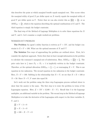 this describes the point at which marginal beneﬁt equals marginal cost. This occurs when
the marginal utility of good X per dollar spent on X exactly equals the marginal utility of
                                                                               M UX       PX
good Y per dollar spent on Y . Notice that we can also rewrite this as         M UY
                                                                                      =   PY
                                                                                             ,   or as
             PX
MRSXY =      PY
                ,   which is the equation describing the optimal combinations of X and Y . The

third equation is simply the budget constraint.
   The ﬁnal step of the Method of Lagrange Multipliers is to solve these equations for X
and Y , and λ. Let’s examine a couple worked-out problems.


WORKED-OUT PROBLEM

   The Problem An agent’s utility function is written as U = XY , and his budget con-
straint is X + Y = 100. What are the optimal amounts of X and Y ?
   The Solution Two ways of approaching the problem are outlined above. First, let’s
consider the algebraic approach. Notice ﬁrst that we have enough information in the problem
                                                                                 M UX         Y
to calculate the consumer’s marginal rate of substitution. Here, MRSXY =         M UY
                                                                                          =   X
                                                                                                .   The
                       1
price ratio here is    1
                           since PX = PY = 1 is implicitly written in the budget constraint.
Therefore, at the optimal allocation MRSXY =         Y
                                                     X
                                                         = 1 , or rearranging X = Y . This is one
                                                           1

equation in two unknowns. The second equation in two unknowns is the budget constraint.
Here, X + Y = 100. Subbing in the relationship that X = Y , we see that X + X = 100 or

X = 50. Since X = Y , Y must also equal 50.
   Let’s work out the problem using the three step Lagrangian process outlined above to
show that the answer is the same. The ﬁrst step is to state the problem in terms of the
Lagrangian equation. Here, L = XY + λ(100 − X − Y ). Recall that λ is the Lagrange

multiplier, an additional variable in the problem. The second step in the Method of Lagrange
Multipliers is to take the derivative of the Lagrangian with respect to the three variables X,
Y , and λ.
   ∂L
   ∂X
        =Y −λ=0
   ∂L
   ∂Y
        =X −λ=0
   ∂L
   ∂λ
        = 100 − X − Y = 0

                                                28
 