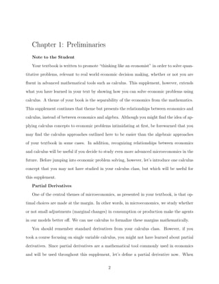 Chapter 1: Preliminaries
   Note to the Student

   Your textbook is written to promote “thinking like an economist” in order to solve quan-
titative problems, relevant to real world economic decision making, whether or not you are
ﬂuent in advanced mathematical tools such as calculus. This supplement, however, extends
what you have learned in your text by showing how you can solve economic problems using

calculus. A theme of your book is the separability of the economics from the mathematics.
This supplement continues that theme but presents the relationships between economics and
calculus, instead of between economics and algebra. Although you might ﬁnd the idea of ap-
plying calculus concepts to economic problems intimidating at ﬁrst, be forewarned that you

may ﬁnd the calculus approaches outlined here to be easier than the algebraic approaches
of your textbook in some cases. In addition, recognizing relationships between economics
and calculus will be useful if you decide to study even more advanced microeconomics in the
future. Before jumping into economic problem solving, however, let’s introduce one calculus
concept that you may not have studied in your calculus class, but which will be useful for

this supplement.
   Partial Derivatives
   One of the central themes of microeconomics, as presented in your textbook, is that op-
timal choices are made at the margin. In other words, in microeconomics, we study whether

or not small adjustments (marginal changes) in consumption or production make the agents
in our models better oﬀ. We can use calculus to formalize these margins mathematically.
   You should remember standard derivatives from your calculus class. However, if you
took a course focusing on single variable calculus, you might not have learned about partial

derivatives. Since partial derivatives are a mathematical tool commonly used in economics
and will be used throughout this supplement, let’s deﬁne a partial derivative now. When


                                             2
 