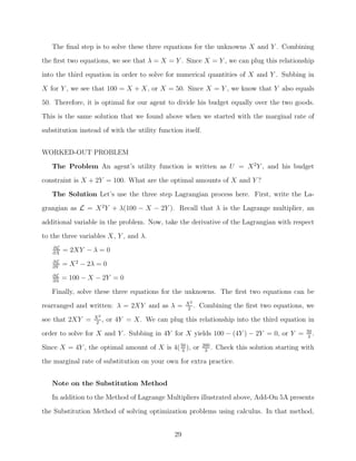 The ﬁnal step is to solve these three equations for the unknowns X and Y . Combining
the ﬁrst two equations, we see that λ = X = Y . Since X = Y , we can plug this relationship
into the third equation in order to solve for numerical quantities of X and Y . Subbing in
X for Y , we see that 100 = X + X, or X = 50. Since X = Y , we know that Y also equals

50. Therefore, it is optimal for our agent to divide his budget equally over the two goods.
This is the same solution that we found above when we started with the marginal rate of
substitution instead of with the utility function itself.


WORKED-OUT PROBLEM

   The Problem An agent’s utility function is written as U = X 2 Y , and his budget
constraint is X + 2Y = 100. What are the optimal amounts of X and Y ?
   The Solution Let’s use the three step Lagrangian process here. First, write the La-
grangian as L = X 2 Y + λ(100 − X − 2Y ). Recall that λ is the Lagrange multiplier, an

additional variable in the problem. Now, take the derivative of the Lagrangian with respect
to the three variables X, Y , and λ.
   ∂L
   ∂X
        = 2XY − λ = 0
   ∂L
   ∂Y
        = X 2 − 2λ = 0
   ∂L
   ∂λ
        = 100 − X − 2Y = 0

   Finally, solve these three equations for the unknowns. The ﬁrst two equations can be
                                                    X2
rearranged and written: λ = 2XY and as λ =           2
                                                       .   Combining the ﬁrst two equations, we
                  X2
see that 2XY =     2
                     ,   or 4Y = X. We can plug this relationship into the third equation in
                                                                                                  50
order to solve for X and Y . Subbing in 4Y for X yields 100 − (4Y ) − 2Y = 0, or Y =               3
                                                                                                     .

Since X = 4Y , the optimal amount of X is 4( 50 ), or
                                              3
                                                            200
                                                             3
                                                                .   Check this solution starting with
the marginal rate of substitution on your own for extra practice.


   Note on the Substitution Method
   In addition to the Method of Lagrange Multipliers illustrated above, Add-On 5A presents

the Substitution Method of solving optimization problems using calculus. In that method,


                                               29
 