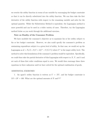 we rewrite the utility function in terms of one variable by rearranging the budget constraint
so that it can be directly substituted into the utility function. We can then take the ﬁrst
derivative of the utility function with respect to the remaining variable and solve for the
optimal quantity. While the Substitution Method is equivalent, the Lagrangian method is

more powerful and can be used in a wider variety of cases. Therefore, try the Lagrangian
method below as you work through the additional exercises.
   Note on Duality of the Consumer Problem
   We have modeled the consumer’s objective as to maximize his or her utility subject to
his or her budget constraint. However, we also could specify the consumer’s problem as

minimizing expenditure subject to a given level of utility. In that case, we would set up the
Lagrangian as L = PX X + PY Y + λ(U ∗ − U(X, Y )) where U ∗ is the target utility level. The
method to solve this formulation of the consumer’s problem would be equivalent. Speciﬁcally,
we could then take the partial derivative of this Lagrangian with respect to X, Y , and λ and

set each of these ﬁrst order conditions equal to zero. We would then rearrange these three
equations in three unknowns until we have solved for the optimal combination of goods.


ADDITIONAL EXERCISES
   1. An agent’s utility function is written as U = XY , and his budget constraint is

5X + 2Y = 100. What are the optimal amounts of X and Y ?




                                             30
 
