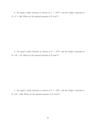 2. An agent’s utility function is written as U = X 2 Y 2 , and his budget constraint is
X + Y = 100. What are the optimal amounts of X and Y ?




   3. An agent’s utility function is written as U = X 3 Y , and his budget constraint is
X + 3Y = 50. What are the optimal amounts of X and Y ?




   4. An agent’s utility function is written as U = 5XY , and his budget constraint is
X + 2Y = 200. What are the optimal amounts of X and Y ?




                                           31
 