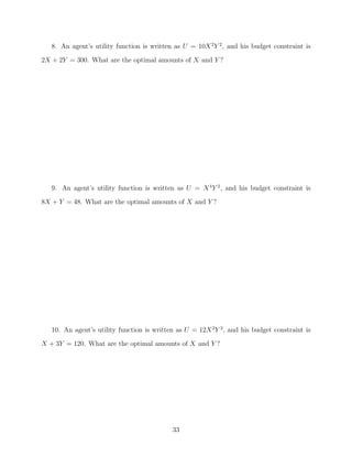 8. An agent’s utility function is written as U = 10X 2 Y 2 , and his budget constraint is
2X + 2Y = 300. What are the optimal amounts of X and Y ?




   9. An agent’s utility function is written as U = X 4 Y 2 , and his budget constraint is
8X + Y = 48. What are the optimal amounts of X and Y ?




   10. An agent’s utility function is written as U = 12X 2 Y 2 , and his budget constraint is
X + 3Y = 120. What are the optimal amounts of X and Y ?




                                             33
 