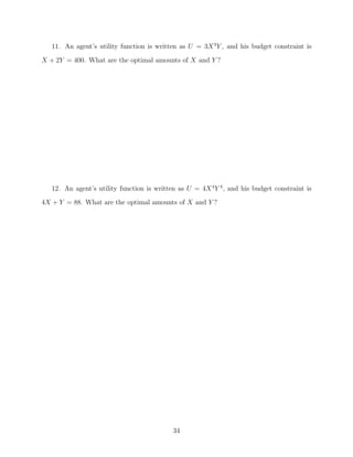 11. An agent’s utility function is written as U = 3X 3 Y , and his budget constraint is
X + 2Y = 400. What are the optimal amounts of X and Y ?




   12. An agent’s utility function is written as U = 4X 4 Y 4 , and his budget constraint is
4X + Y = 88. What are the optimal amounts of X and Y ?




                                            34
 