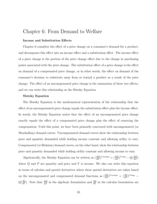 Chapter 6: From Demand to Welfare
   Income and Substitution Eﬀects
   Chapter 6 considers the eﬀect of a price change on a consumer’s demand for a product,

and decomposes this eﬀect into an income eﬀect and a substitution eﬀect. The income eﬀect
of a price change is the portion of the price change eﬀect due to the change in purchasing
power associated with the price change. The substitution eﬀect of a price change is the eﬀect
on demand of a compensated price change, or in other words, the eﬀect on demand of the
consumer’s decision to substitute away from or toward a product as a result of the price

change. The eﬀect of an uncompensated price change is the summation of these two eﬀects,
and we can write this relationship as the Slutsky Equation.
   Slutsky Equation
   The Slutsky Equation is the mathematical representation of the relationship that the

eﬀect of an uncompensated price change equals the substitution eﬀect plus the income eﬀect.
In words, the Slutsky Equation states that the eﬀect of an uncompensated price change
exactly equals the eﬀect of a compensated price change plus the eﬀect of removing the
compensation. Until this point, we have been primarily concerned with uncompensated (or

Marshallian) demand curves. Uncompensated demand curves show the relationship between
price and quantity demanded while holding income constant and allowing utility to vary.
Compensated (or Hicksian) demand curves, on the other hand, show the relationship between
price and quantity demanded while holding utility constant and allowing income to vary.

   Algebraically, the Slutsky Equation can be written as ( ΔQ )U ncomp = ( ΔQ )Comp − Q( ΔY )
                                                           ΔP              ΔP
                                                                                         ΔQ


where Q and P are quantity and price and Y is income. We also can write this equation
in terms of calculus and partial derivatives where these partial derivatives are taken based
on the uncompensated and compensated demand functions as ( ∂Q )U ncomp = ( ∂Q )Comp. −
                                                           ∂P              ∂P
   ∂Q                ΔQ                                      ∂Q
Q( ∂Y ). Note that   ΔY
                          in the algebraic formulation and   ∂Y
                                                                  in the calculus formulation are


                                              35
 