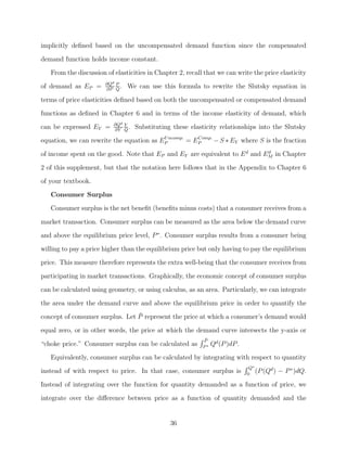 implicitly deﬁned based on the uncompensated demand function since the compensated
demand function holds income constant.
   From the discussion of elasticities in Chapter 2, recall that we can write the price elasticity
                       ∂Qd P
of demand as EP =      ∂P Q
                             .   We can use this formula to rewrite the Slutsky equation in

terms of price elasticities deﬁned based on both the uncompensated or compensated demand
functions as deﬁned in Chapter 6 and in terms of the income elasticity of demand, which
                          ∂Qd Y
can be expressed EY =     ∂Y Q
                                .   Substituting these elasticity relationships into the Slutsky
equation, we can rewrite the equation as EP ncomp. = EP
                                          U           Comp.
                                                            − S ∗ EY where S is the fraction
of income spent on the good. Note that EP and EY are equivalent to E d and EM in Chapter
                                                                            d


2 of this supplement, but that the notation here follows that in the Appendix to Chapter 6
of your textbook.
   Consumer Surplus
   Consumer surplus is the net beneﬁt (beneﬁts minus costs) that a consumer receives from a

market transaction. Consumer surplus can be measured as the area below the demand curve
and above the equilibrium price level, P ∗. Consumer surplus results from a consumer being
willing to pay a price higher than the equilibrium price but only having to pay the equilibrium
price. This measure therefore represents the extra well-being that the consumer receives from

participating in market transactions. Graphically, the economic concept of consumer surplus
can be calculated using geometry, or using calculus, as an area. Particularly, we can integrate
the area under the demand curve and above the equilibrium price in order to quantify the
                                 ¯
concept of consumer surplus. Let P represent the price at which a consumer’s demand would
equal zero, or in other words, the price at which the demand curve intersects the y-axis or
                                                           P¯
“choke price.” Consumer surplus can be calculated as       P∗
                                                                Qd (P )dP .
   Equivalently, consumer surplus can be calculated by integrating with respect to quantity
                                                                               Q∗
instead of with respect to price. In that case, consumer surplus is           0
                                                                                  (P (Qd )   − P ∗ )dQ.
Instead of integrating over the function for quantity demanded as a function of price, we

integrate over the diﬀerence between price as a function of quantity demanded and the


                                                36
 