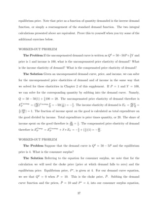 equilibrium price. Note that price as a function of quantity demanded is the inverse demand
function, or simply a rearrangement of the standard demand function. The two integral
calculations presented above are equivalent. Prove this to yourself when you try some of the
additional exercises below.


WORKED-OUT PROBLEM
   The Problem If the uncompensated demand curve is written as Qd = 50−50P + 1 Y and
                                                                             5

price is 1 and income is 100, what is the uncompensated price elasticity of demand? What
is the income elasticity of demand? What is the compensated price elasticity of demand?

   The Solution Given an uncompensated demand curve, price, and income, we can solve
for the uncompensated price elasticities of demand and of income in the same way that
we solved for these elasticities in Chapter 2 of this supplement. If P = 1 and Y = 100,
we can solve for the corresponding quantity by subbing into the demand curve. Namely,

Q = 50 − 50(1) + 1 100 = 20. The uncompensated price elasticity of demand therefore is
                 5

EP ncomp. = ( ∂Q )U ncomp. P = −50( 20 ) = − 5 . The income elasticity of demand is EY =
 U
              ∂P           Q
                                     1
                                             2
                                                                                           ∂Q Y
                                                                                           ∂Y Q
                                                                                                  =
1 100
 ( )
5 20
        = 1. The fraction of income spent on the good is calculated as total expenditure on
the good divided by income. Total expenditure is price times quantity, or 20. The share of
                                        20
income spent on the good therefore is   100
                                              = 1 . The compensated price elasticity of demand
                                                5
              Comp.
therefore is EP     = EP ncomp. + S ∗ EY = − 5 + ( 1 )(1) = − 23 .
                       U
                                             2     5          10



WORKED-OUT PROBLEM
   The Problem Suppose that the demand curve is Qd = 50 − 5P and the equilibrium
price is 4. What is the consumer surplus?

   The Solution Referring to the equation for consumer surplus, we note that for the
calculation we will need the choke price (price at which demand falls to zero) and the
equilibrium price. Equilibrium price, P ∗ , is given at 4. For our demand curve equation,
                                                         ¯
we see that Qd = 0 when P = 10. This is the choke price, P . Subbing the demand

curve function and the prices, P = 10 and P ∗ = 4, into our consumer surplus equation,
                               ¯


                                                37
 