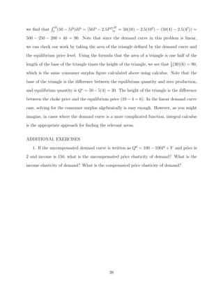 10                                 10
we ﬁnd that   4
                  (50   − 5P )dP = [50P − 2.5P 2]4 = 50(10) − 2.5(102 ) − (50(4) − 2.5(42 )) =
500 − 250 − 200 + 40 = 90. Note that since the demand curve in this problem is linear,
we can check our work by taking the area of the triangle deﬁned by the demand curve and
the equilibrium price level. Using the formula that the area of a triangle is one half of the

length of the base of the triangle times the height of the triangle, we see that 1 (30)(6) = 90,
                                                                                 2

which is the same consumer surplus ﬁgure calculated above using calculus. Note that the
base of the triangle is the diﬀerence between the equilibrium quantity and zero production,
and equilibrium quantity is Q∗ = 50 − 5(4) = 30. The height of the triangle is the diﬀerence
between the choke price and the equilibrium price (10 − 4 = 6). In the linear demand curve

case, solving for the consumer surplus algebraically is easy enough. However, as you might
imagine, in cases where the demand curve is a more complicated function, integral calculus
is the appropriate approach for ﬁnding the relevant areas.


ADDITIONAL EXERCISES
   1. If the uncompensated demand curve is written as Qd = 100 − 100P + Y and price is
2 and income is 150, what is the uncompensated price elasticity of demand? What is the
income elasticity of demand? What is the compensated price elasticity of demand?




                                               38
 