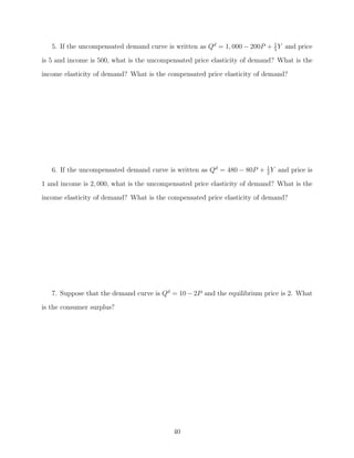 5. If the uncompensated demand curve is written as Qd = 1, 000 − 200P + 1 Y and price
                                                                           5

is 5 and income is 500, what is the uncompensated price elasticity of demand? What is the
income elasticity of demand? What is the compensated price elasticity of demand?




   6. If the uncompensated demand curve is written as Qd = 480 − 80P + 1 Y and price is
                                                                       2

1 and income is 2, 000, what is the uncompensated price elasticity of demand? What is the
income elasticity of demand? What is the compensated price elasticity of demand?




   7. Suppose that the demand curve is Qd = 10 − 2P and the equilibrium price is 2. What
is the consumer surplus?




                                           40
 