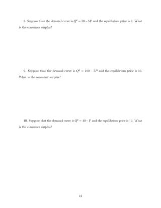 8. Suppose that the demand curve is Qd = 50 − 5P and the equilibrium price is 6. What
is the consumer surplus?




   9. Suppose that the demand curve is Qd = 100 − 5P and the equilibrium price is 10.
What is the consumer surplus?




   10. Suppose that the demand curve is Qd = 40 −P and the equilibrium price is 10. What
is the consumer surplus?




                                          41
 