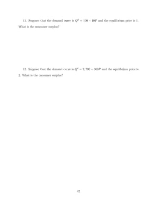 11. Suppose that the demand curve is Qd = 100 − 10P and the equilibrium price is 1.
What is the consumer surplus?




   12. Suppose that the demand curve is Qd = 2, 700 − 300P and the equilibrium price is
2. What is the consumer surplus?




                                          42
 