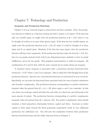 Chapter 7: Technology and Production
   Isoquants and Production Functions

   Chapter 7 of your textbook begins to characterize the ﬁrm’s problem. First, the produc-
tion function is deﬁned as a function relating the ﬁrm’s output to its inputs. If the ﬁrm has
only one variable input, we might write the production function as Q = f (L) where L can
be thought of as labor or as some other generic input. If the ﬁrm has two variable inputs, we

might write the production function as Q = f (L, K) where L could be thought of as labor
input and K as capital input. Similarly, if the ﬁrm has more inputs, then the production
function will have more arguments. If the production function takes the form Q = F (L, K),
then we can graph constant levels of Q in two dimensional space similarly to how we graph

indiﬀerence curves for two goods. This graphical representation is called an isoquant. All
combinations of L and K that yield the same constant Q are points along one isoquant.
   A standard convex isoquant is associated with a production function functional form
written Q = Lα K β where α and β are constants. This is called the Cobb-Douglas form of the
production function. Special cases of production functions are introduced in your textbook.

Speciﬁcally, we can write the functional forms associated with the cases of perfect substitutes
and of perfect complements. The production function corresponding to a perfect substitutes
isoquant takes the general form Q = αL + βK where again α and β are constants. In this
case, ﬁrms can exchange capital and labor for each other at a ﬁxed rate and still produce the

same amount of output. The production function corresponding to a perfect complements
isoquants takes the general form Q = min(αL, βK). For perfect complements, ﬁrms should
maintain a ﬁxed proportion relationship between capital and labor. Increases in either
capital or labor input beyond the ﬁxed proportion requirement result in zero additional

production but additional cost. You will note the similarities between these production
function functional forms and the utility function forms in Chapter 4.


                                              44
 