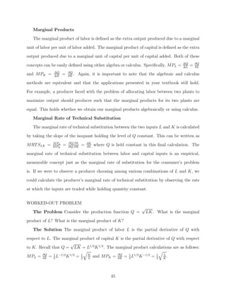 Marginal Products
   The marginal product of labor is deﬁned as the extra output produced due to a marginal
unit of labor per unit of labor added. The marginal product of capital is deﬁned as the extra
output produced due to a marginal unit of capital per unit of capital added. Both of these
                                                                                           ΔQ       ∂Q
concepts can be easily deﬁned using either algebra or calculus. Speciﬁcally, MPL =         ΔL
                                                                                                =   ∂L
                ΔQ        ∂Q
and MPK =       ΔK
                      =   ∂K
                             .   Again, it is important to note that the algebraic and calculus
methods are equivalent and that the applications presented in your textbook still hold.
For example, a producer faced with the problem of allocating labor between two plants to
maximize output should producer such that the marginal products for its two plants are

equal. This holds whether we obtain our marginal products algebraically or using calculus.
   Marginal Rate of Technical Substitution
   The marginal rate of technical substitution between the two inputs L and K is calculated
by taking the slope of the isoquant holding the level of Q constant. This can be written as
               M PL       ∂Q/∂L       ∂K
MRT SLK =      M PK
                      =   ∂Q/∂K
                                  =   ∂L
                                           where Q is held constant in this ﬁnal calculation. The
marginal rate of technical substitution between labor and capital inputs is an empirical,
measurable concept just as the marginal rate of substitution for the consumer’s problem
is. If we were to observe a producer choosing among various combinations of L and K, we

could calculate the producer’s marginal rate of technical substitution by observing the rate
at which the inputs are traded while holding quantity constant.


WORKED-OUT PROBLEM
                                                                      √
   The Problem Consider the production function Q =                    LK. What is the marginal

product of L? What is the marginal product of K?
   The Solution The marginal product of labor L is the partial derivative of Q with
respect to L. The marginal product of capital K is the partial derivative of Q with respect
                      √
to K. Recall that Q = LK = L1/2 K 1/2 . The marginal product calculations are as follows:

MPL =   ∂Q
        ∂L
             = 1 L−1/2 K 1/2 =
               2
                                  1
                                  2
                                      K
                                      L
                                           and MPK =    ∂Q
                                                        ∂K
                                                             = 1 L1/2 K −1/2 =
                                                               2
                                                                                 1
                                                                                 2
                                                                                     L
                                                                                     K
                                                                                       .



                                                   45
 