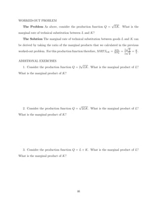 WORKED-OUT PROBLEM
                                                                     √
   The Problem As above, consider the production function Q =         LK. What is the
marginal rate of technical substitution between L and K?
   The Solution The marginal rate of technical substitution between goods L and K can

be derived by taking the ratio of the marginal products that we calculated in the previous
                                                                                1
                                                                                  √K
worked-out problem. For this production function therefore, MRT SLK = M PK = 2 √ L = K .
                                                                        M PL
                                                                                1  L    L
                                                                               2   K



ADDITIONAL EXERCISES
                                            √
   1. Consider the production function Q = 2 LK. What is the marginal product of L?

What is the marginal product of K?




                                             √
   2. Consider the production function Q =    2LK. What is the marginal product of L?
What is the marginal product of K?




   3. Consider the production function Q = L + K. What is the marginal product of L?
What is the marginal product of K?




                                           46
 