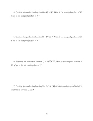 4. Consider the production function Q = 4L + 2K. What is the marginal product of L?
What is the marginal product of K?




   5. Consider the production function Q = L1/5 K 4/5 . What is the marginal product of L?
What is the marginal product of K?




   6. Consider the production function Q = 9L1/9 K 8/9 . What is the marginal product of

L? What is the marginal product of K?




                                            √
   7. Consider the production function Q = 2 LK. What is the marginal rate of technical
substitution between L and K?




                                           47
 