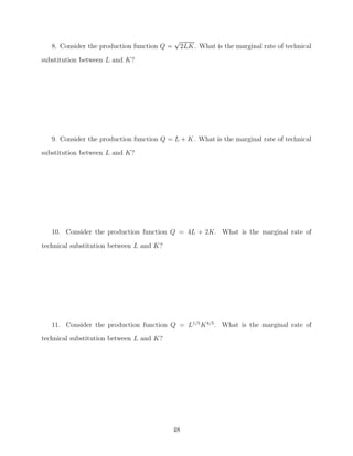 √
   8. Consider the production function Q =        2LK. What is the marginal rate of technical
substitution between L and K?




   9. Consider the production function Q = L + K. What is the marginal rate of technical
substitution between L and K?




   10. Consider the production function Q = 4L + 2K. What is the marginal rate of

technical substitution between L and K?




   11. Consider the production function Q = L1/5 K 4/5 . What is the marginal rate of
technical substitution between L and K?




                                             48
 
