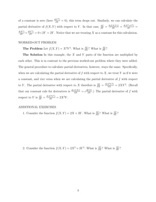 d(Y 2 )
of a constant is zero (here            dX
                                                = 0), this term drops out. Similarly, we can calculate the
                                                                                      ∂f        ∂(f (X,Y ))       ∂(X 2 +Y 2 )
partial derivative of f (X, Y ) with respect to Y . In that case,                     ∂Y
                                                                                           =        ∂Y
                                                                                                              =      ∂Y
                                                                                                                                 =
d(X 2 )       2)

 dY
          + d(Y = 0+2Y = 2Y . Notice that we are treating X as a constant for this calculation.
             dY



WORKED-OUT PROBLEM
      The Problem Let f (X, Y ) = X 2 Y 2 . What is                   ∂f
                                                                      ∂X
                                                                         ?   What is   ∂f
                                                                                       ∂Y
                                                                                            ?
      The Solution In this example, the X and Y parts of the function are multiplied by

each other. This is in contrast to the previous worked-out problem where they were added.
The general procedure to calculate partial derivatives, however, stays the same. Speciﬁcally,
when we are calculating the partial derivative of f with respect to X, we treat Y as if it were
a constant, and vice versa when we are calculating the partial derivative of f with respect
                                                                                           ∂(X 2 Y 2 )
to Y . The partial derivative with respect to X therefore is                     ∂f
                                                                                 ∂X
                                                                                       =     ∂X
                                                                                                         = 2XY 2 . (Recall
                                                        d(cf (X))          (X)
that our constant rule for derivatives is                  dX
                                                                    = c dfdX .) The partial derivative of f with
                             ∂(X 2 Y 2 )
respect to Y is     ∂f
                    ∂Y
                         =     ∂Y
                                           = 2X 2 Y .


ADDITIONAL EXERCISES
                                                                                ∂f                   ∂f
      1. Consider the function f (X, Y ) = 2X + 3Y . What is                    ∂X
                                                                                   ?   What is       ∂Y
                                                                                                          ?




      2. Consider the function f (X, Y ) = 2X 2 + 3Y 3 . What is                 ∂f
                                                                                 ∂X
                                                                                    ?      What is       ∂f
                                                                                                         ∂Y
                                                                                                              ?




                                                              4
 