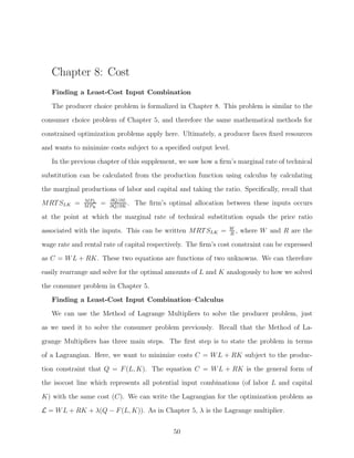 Chapter 8: Cost
   Finding a Least-Cost Input Combination

   The producer choice problem is formalized in Chapter 8. This problem is similar to the
consumer choice problem of Chapter 5, and therefore the same mathematical methods for
constrained optimization problems apply here. Ultimately, a producer faces ﬁxed resources
and wants to minimize costs subject to a speciﬁed output level.

   In the previous chapter of this supplement, we saw how a ﬁrm’s marginal rate of technical
substitution can be calculated from the production function using calculus by calculating
the marginal productions of labor and capital and taking the ratio. Speciﬁcally, recall that
              M PL       ∂Q/∂L
MRT SLK =     M PK
                     =   ∂Q/∂K
                               .   The ﬁrm’s optimal allocation between these inputs occurs

at the point at which the marginal rate of technical substitution equals the price ratio
                                                                W
associated with the inputs. This can be written MRT SLK =       R
                                                                  ,   where W and R are the
wage rate and rental rate of capital respectively. The ﬁrm’s cost constraint can be expressed
as C = W L + RK. These two equations are functions of two unknowns. We can therefore
easily rearrange and solve for the optimal amounts of L and K analogously to how we solved

the consumer problem in Chapter 5.
   Finding a Least-Cost Input Combination–Calculus
   We can use the Method of Lagrange Multipliers to solve the producer problem, just
as we used it to solve the consumer problem previously. Recall that the Method of La-

grange Multipliers has three main steps. The ﬁrst step is to state the problem in terms
of a Lagrangian. Here, we want to minimize costs C = W L + RK subject to the produc-
tion constraint that Q = F (L, K). The equation C = W L + RK is the general form of
the isocost line which represents all potential input combinations (of labor L and capital

K) with the same cost (C). We can write the Lagrangian for the optimization problem as
L = W L + RK + λ(Q − F (L, K)). As in Chapter 5, λ is the Lagrange multiplier.


                                               50
 
